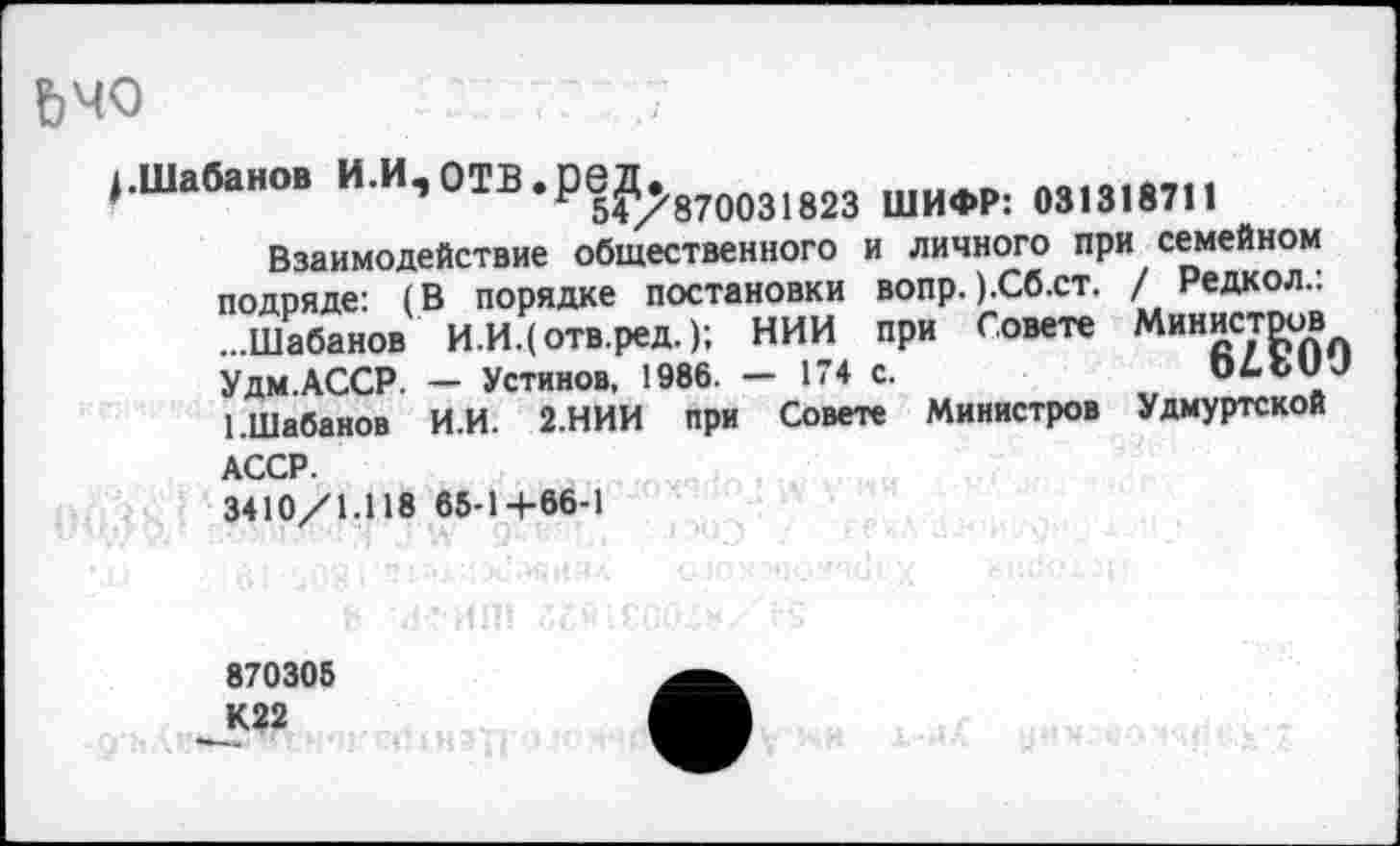 ﻿Ьчо
/Шабанов И.И, ОТВ	ШИФР: 031318711
Взаимодействие общественного и личного при семейном подряде: (В порядке постановки вопр. ).Сб.ст. / Редкол.. ...Шабанов И.И.(отв.ред.); НИИ при Совете Министров Удм.АССР. — Устинов, 1986. - 174 с.	ОДЬиЛ
1 .Шабанов И.И. 2.НИИ при Совете Министров Удмуртской АССР.
3410/1.118 65-1+66-1
870305 К22